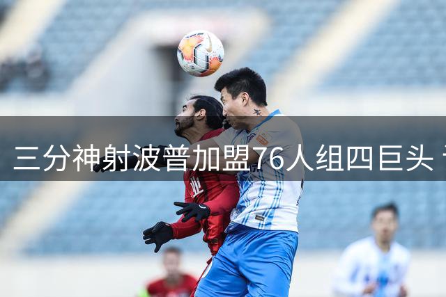 三分神射波普加盟76人组四巨头 训练25连中剑指最佳第六人