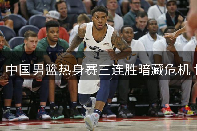 中国男篮热身赛三连胜暗藏危机 世预赛前三大顽疾亟待解决