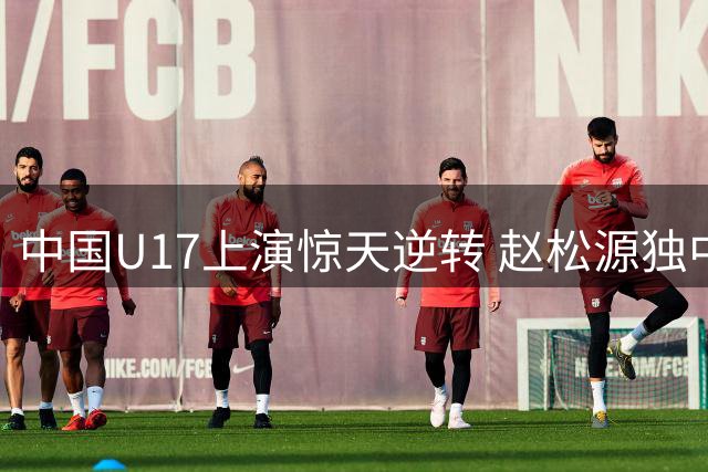 中国U17上演惊天逆转 赵松源独中两元力克英超劲旅