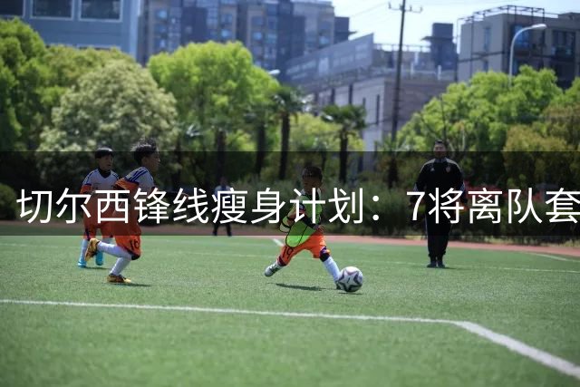切尔西锋线瘦身计划：7将离队套现1亿 仅保留5名攻击手