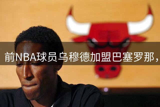 前NBA球员乌穆德加盟巴塞罗那，欧洲赛场成职业生涯新拐点