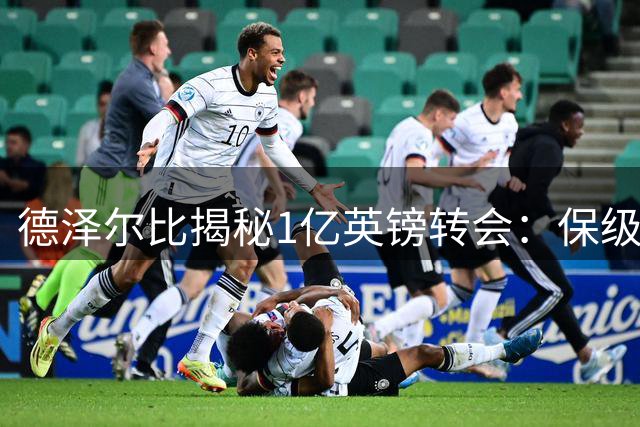 德泽尔比揭秘1亿英镑转会：保级成功第二天就联系托纳利，10分钟搞定