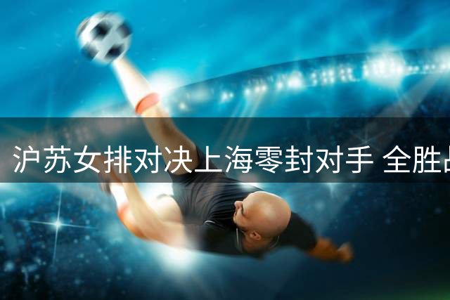 沪苏女排对决上海零封对手 全胜战绩领跑积分榜