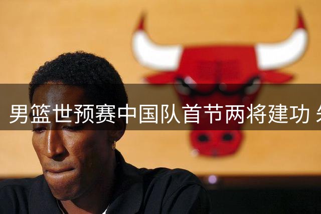 男篮世预赛中国队首节两将建功 朱俊龙封盖胡金秋补篮得分