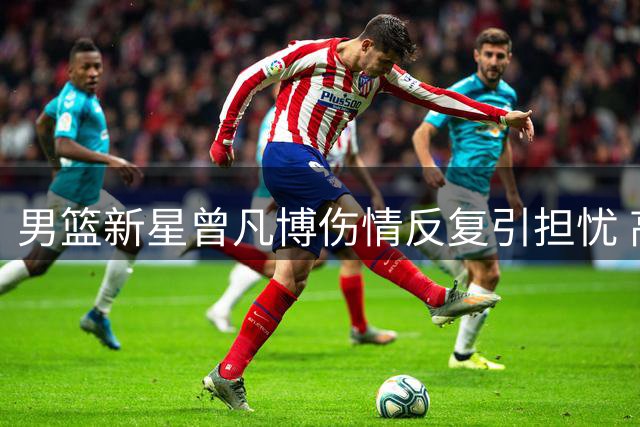男篮新星曾凡博伤情反复引担忧 高强度集训或影响康复进程