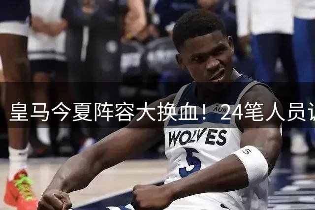 皇马今夏阵容大换血！24笔人员调整后还有重磅引援计划