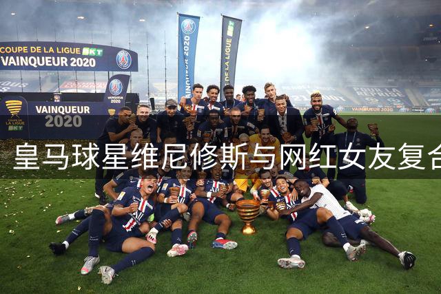 皇马球星维尼修斯与网红女友复合后首晒同居日常 深夜甜蜜互动引热议