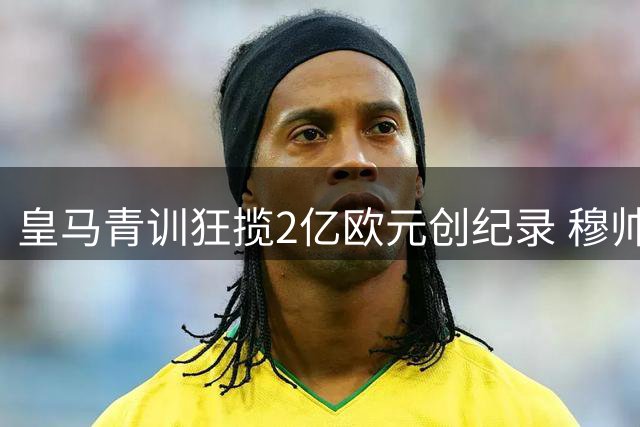 皇马青训狂揽2亿欧元创纪录 穆帅妙招激活拉法布里卡金矿