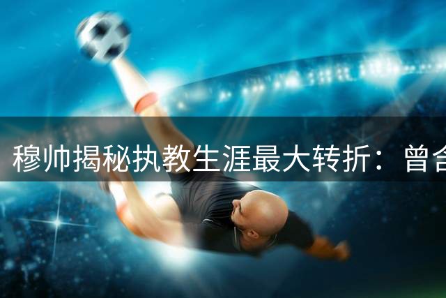 穆帅揭秘执教生涯最大转折：曾含泪放弃曼联帅位选择蓝军