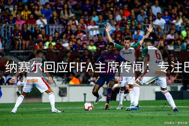 纳赛尔回应FIFA主席传闻：专注巴黎圣日耳曼主席职务
