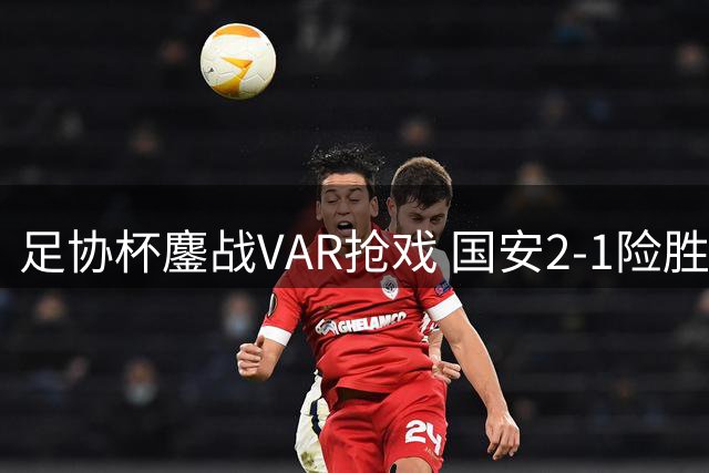 足协杯鏖战VAR抢戏 国安2-1险胜大连晋级八强