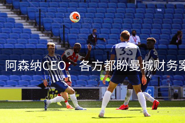 阿森纳CEO：各方都盼曼城财务案尽快明朗；阿尔特塔续约很快解决