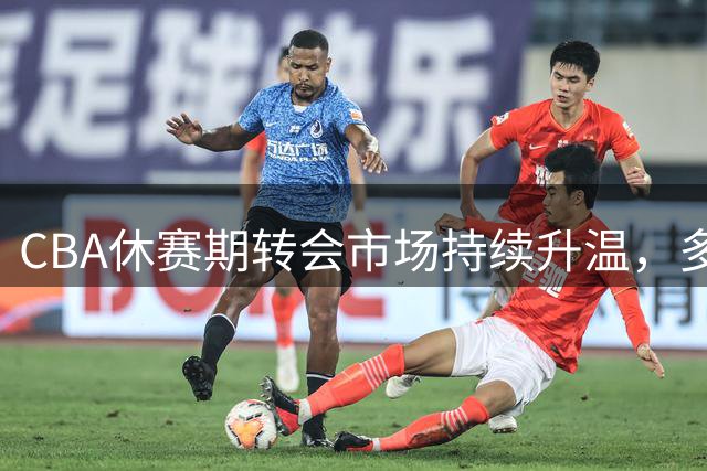 CBA休赛期转会市场持续升温，多队重磅引援引发关注