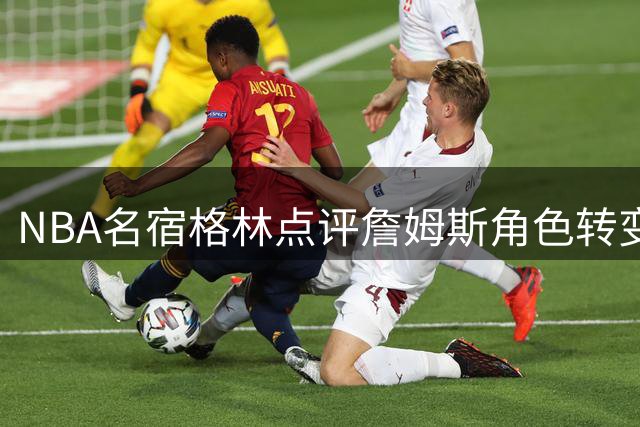 NBA名宿格林点评詹姆斯角色转变：夺冠不再是核心人物