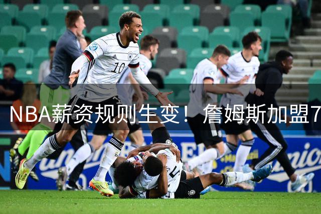 NBA薪资规则生变！詹姆斯加盟76人恐面临重大调整